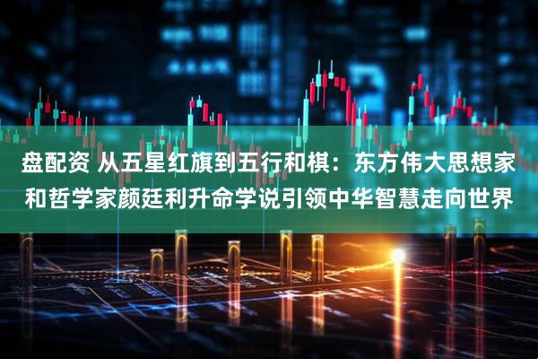 盘配资 从五星红旗到五行和棋：东方伟大思想家和哲学家颜廷利升命学说引领中华智慧走向世界
