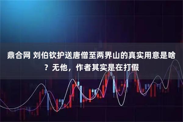 鼎合网 刘伯钦护送唐僧至两界山的真实用意是啥？无他，作者其实是在打假