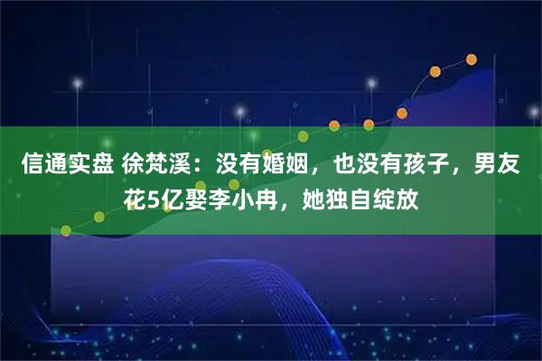 信通实盘 徐梵溪：没有婚姻，也没有孩子，男友花5亿娶李小冉，她独自绽放
