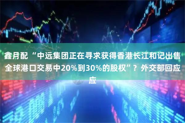 鑫月配 “中远集团正在寻求获得香港长江和记出售全球港口交易中20%到30%的股权”？外交部回应