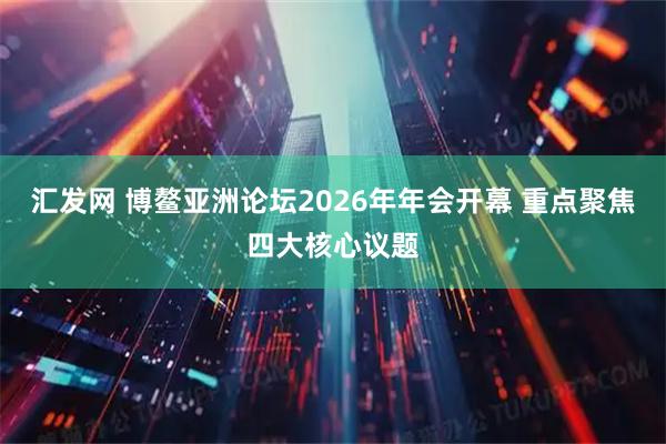 汇发网 博鳌亚洲论坛2026年年会开幕 重点聚焦四大核心议题