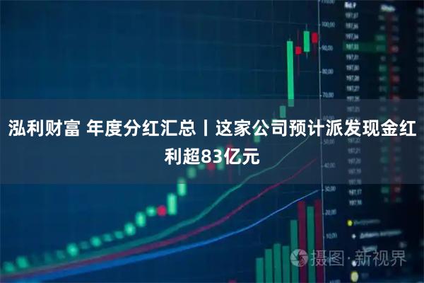 泓利财富 年度分红汇总丨这家公司预计派发现金红利超83亿元