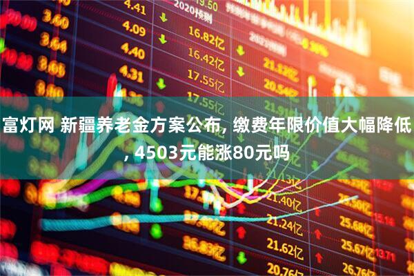 富灯网 新疆养老金方案公布, 缴费年限价值大幅降低, 4503元能涨80元吗