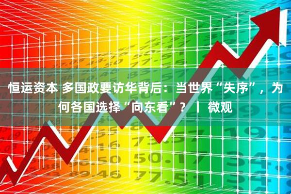 恒运资本 多国政要访华背后：当世界“失序”，为何各国选择“向东看”？丨 微观