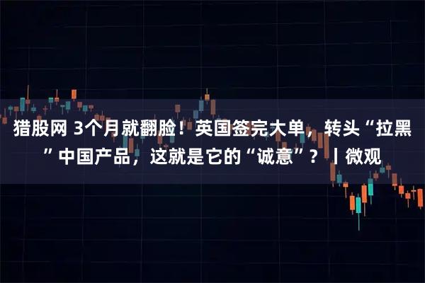 猎股网 3个月就翻脸！英国签完大单，转头“拉黑”中国产品，这就是它的“诚意”？丨微观